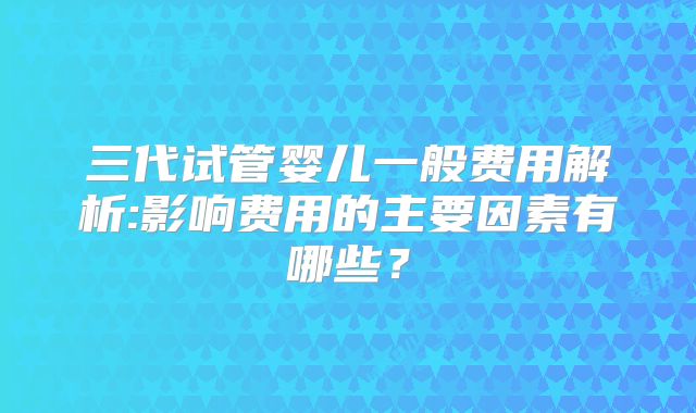 三代试管婴儿一般费用解析:影响费用的主要因素有哪些？