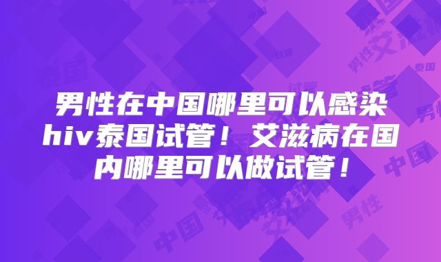 男性在中国哪里可以感染hiv泰国试管!艾滋病在国内哪里可以做试管!