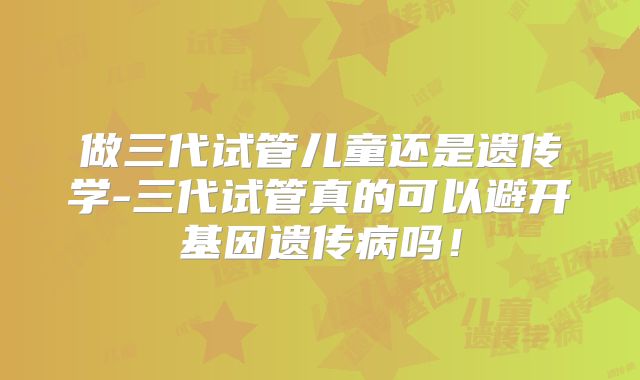 做三代试管儿童还是遗传学-三代试管真的可以避开基因遗传病吗！