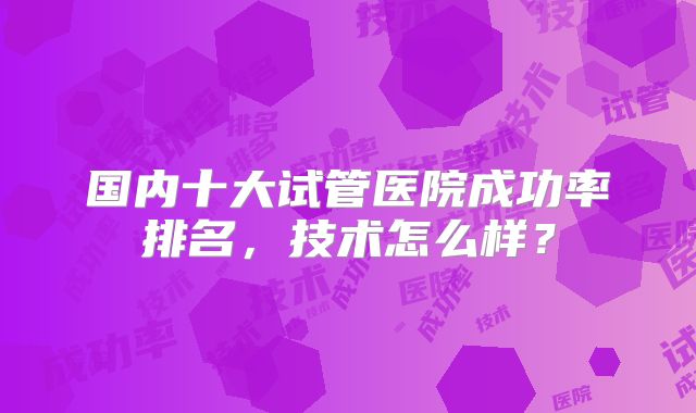 国内十大试管医院成功率排名，技术怎么样？