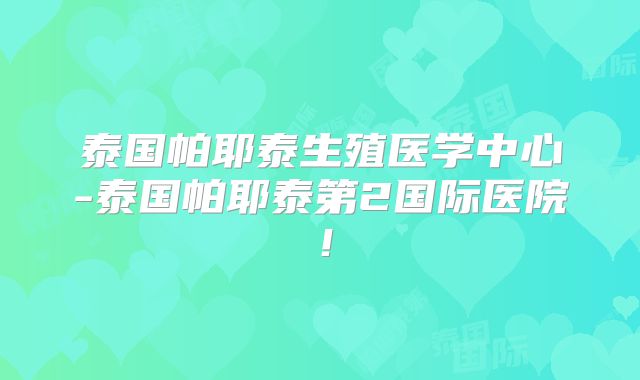 泰国帕耶泰生殖医学中心-泰国帕耶泰第2国际医院！