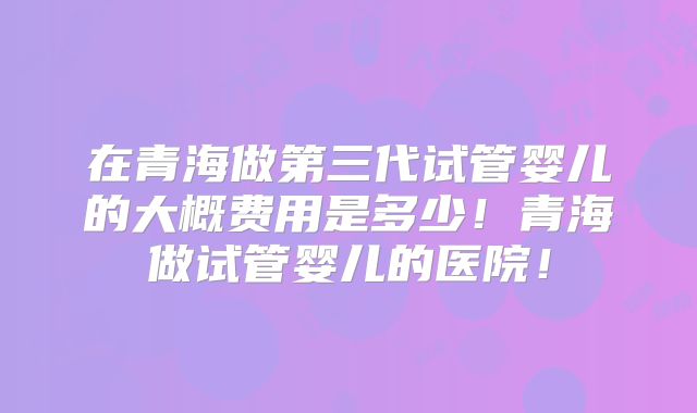 在青海做第三代试管婴儿的大概费用是多少！青海做试管婴儿的医院！