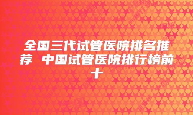 全国三代试管医院排名推荐 中国试管医院排行榜前十