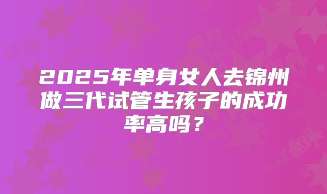 2025年单身女人去锦州做三代试管生孩子的成功率高吗？