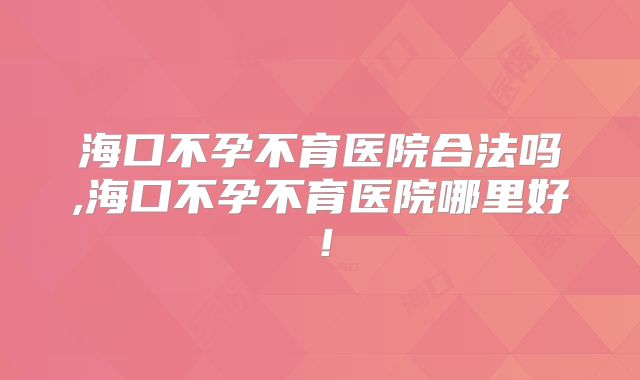 海口不孕不育医院合法吗,海口不孕不育医院哪里好！