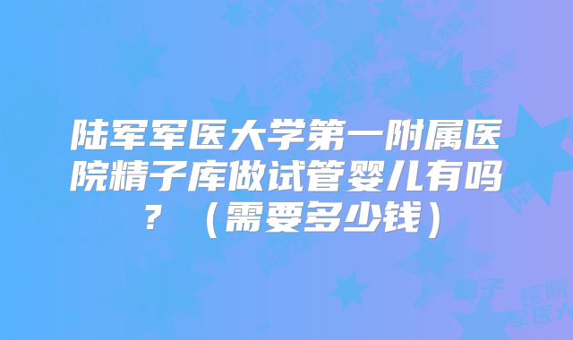 陆军军医大学第一附属医院精子库做试管婴儿有吗？（需要多少钱）