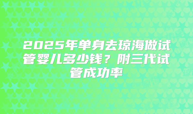 2025年单身去琼海做试管婴儿多少钱？附三代试管成功率