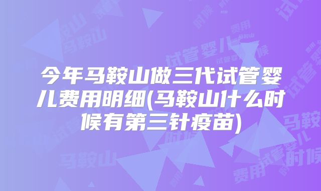 今年马鞍山做三代试管婴儿费用明细(马鞍山什么时候有第三针疫苗)