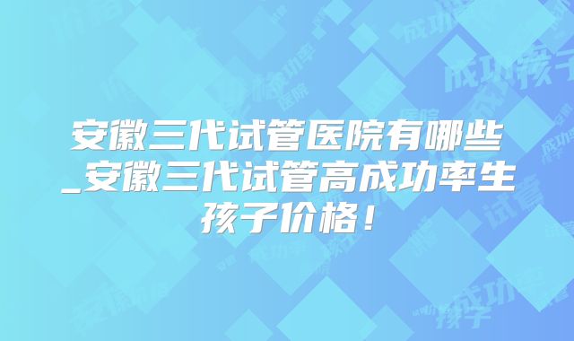 安徽三代试管医院有哪些_安徽三代试管高成功率生孩子价格！