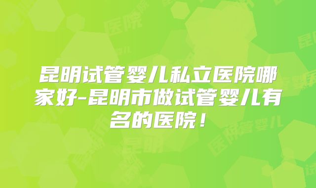 昆明试管婴儿私立医院哪家好-昆明市做试管婴儿有名的医院！