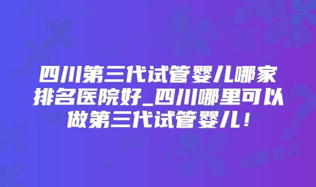 四川第三代试管婴儿哪家排名医院好_四川哪里可以做第三代试管婴儿！