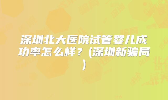 深圳北大医院试管婴儿成功率怎么样？(深圳新骗局)