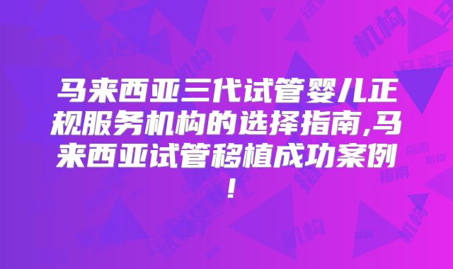 马来西亚三代试管婴儿正规服务机构的选择指南,马来西亚试管移植成功案例！