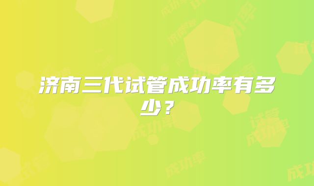 济南三代试管成功率有多少？