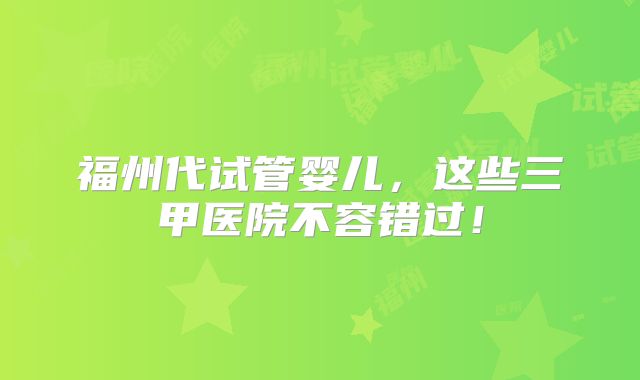 福州代试管婴儿,这些三甲医院不容错过!