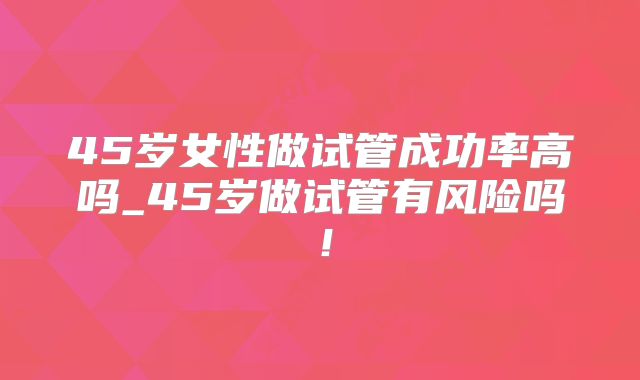 45岁女性做试管成功率高吗_45岁做试管有风险吗!