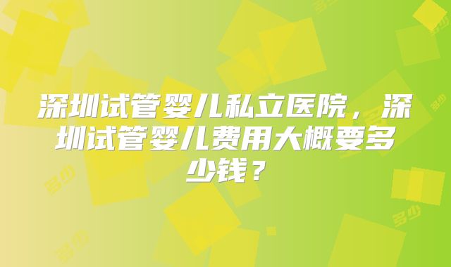 深圳试管婴儿私立医院,深圳试管婴儿费用大概要多少钱?