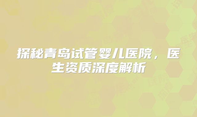 探秘青岛试管婴儿医院，医生资质深度解析