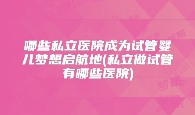 哪些私立医院成为试管婴儿梦想启航地(私立做试管有哪些医院)