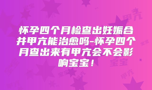 怀孕四个月检查出妊娠合并甲亢能治愈吗-怀孕四个月查出来有甲亢会不会影响宝宝！