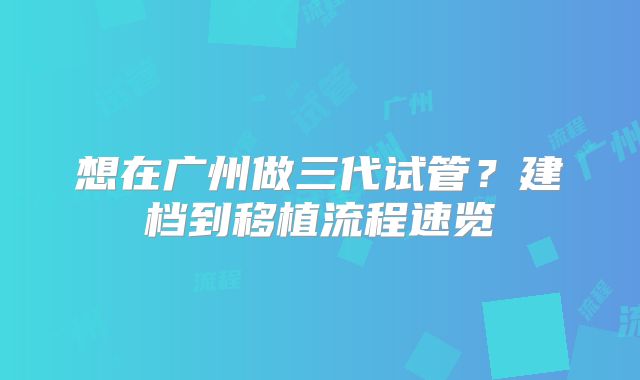 想在广州做三代试管？建档到移植流程速览