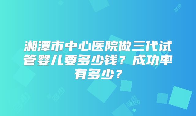 湘潭市中心医院做三代试管婴儿要多少钱？成功率有多少？