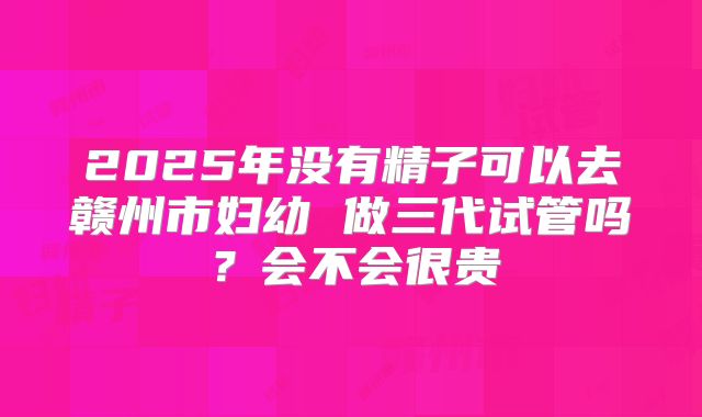 2025年没有精子可以去赣州市妇幼 做三代试管吗？会不会很贵