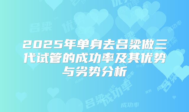 2025年单身去吕梁做三代试管的成功率及其优势与劣势分析