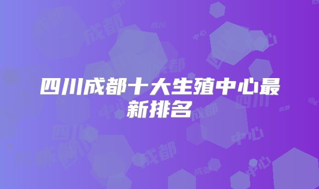 四川成都十大生殖中心最新排名