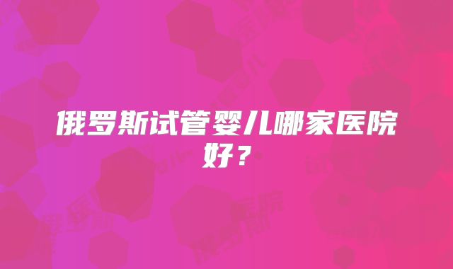 俄罗斯试管婴儿哪家医院好？
