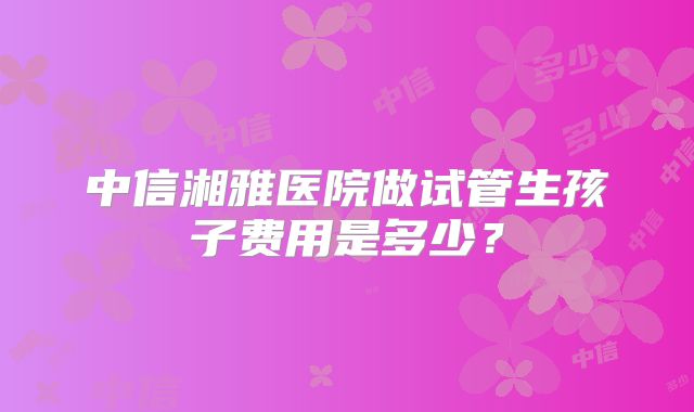 中信湘雅医院做试管生孩子费用是多少?