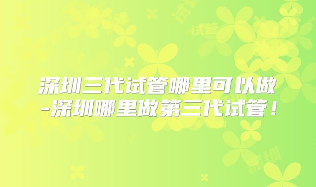 深圳三代试管哪里可以做-深圳哪里做第三代试管!