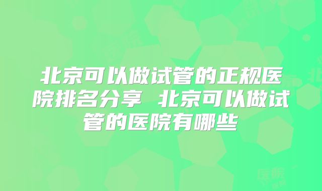 北京可以做试管的正规医院排名分享 北京可以做试管的医院有哪些
