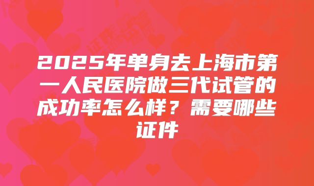 2025年单身去上海市第一人民医院做三代试管的成功率怎么样？需要哪些证件