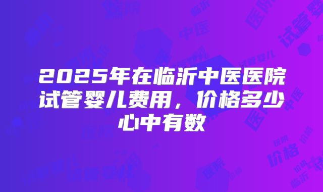 2025年在临沂中医医院试管婴儿费用,价格多少心中有数