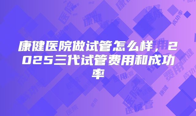 康健医院做试管怎么样，2025三代试管费用和成功率