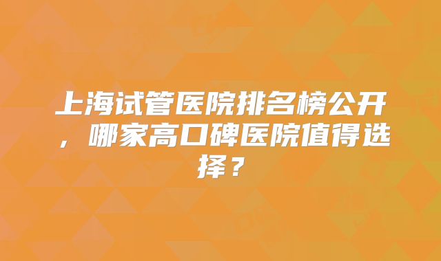 上海试管医院排名榜公开，哪家高口碑医院值得选择？