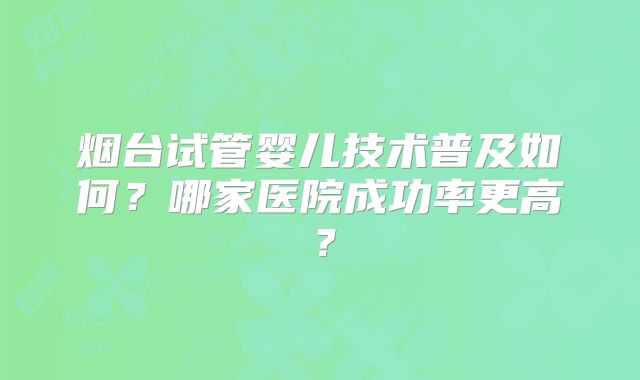烟台试管婴儿技术普及如何?哪家医院成功率更高?
