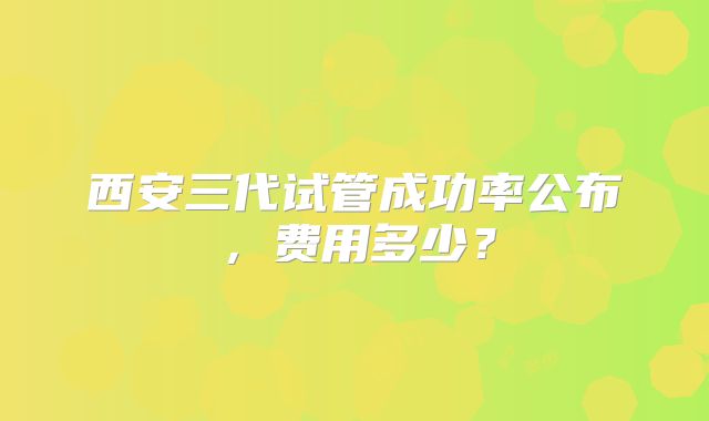西安三代试管成功率公布,费用多少?