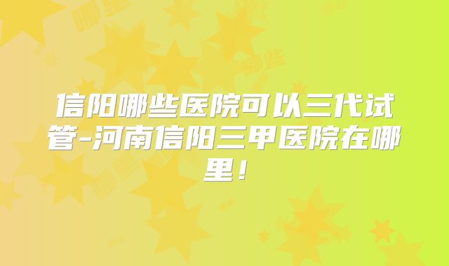 信阳哪些医院可以三代试管-河南信阳三甲医院在哪里!