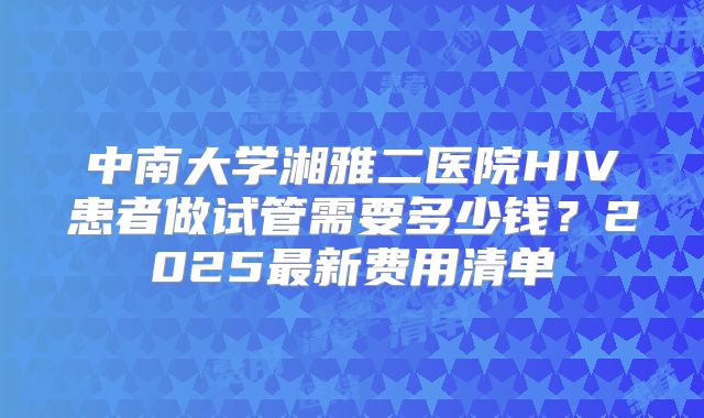 中南大学湘雅二医院HIV患者做试管需要多少钱？2025最新费用清单