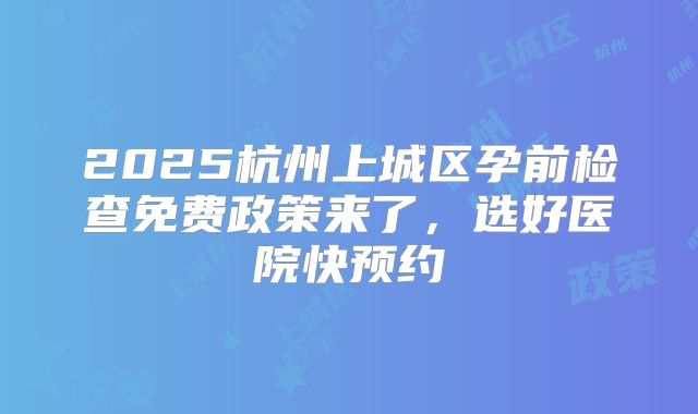 2025杭州上城区孕前检查免费政策来了，选好医院快预约