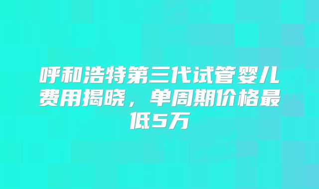 呼和浩特第三代试管婴儿费用揭晓，单周期价格最低5万