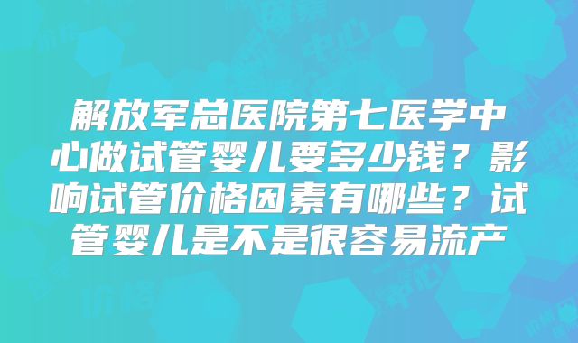 解放军总医院第七医学中心做试管婴儿要多少钱？影响试管价格因素有哪些？试管婴儿是不是很容易流产