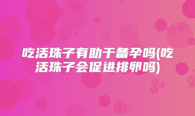 吃活珠子有助于备孕吗(吃活珠子会促进排卵吗)