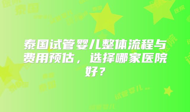 泰国试管婴儿整体流程与费用预估，选择哪家医院好？