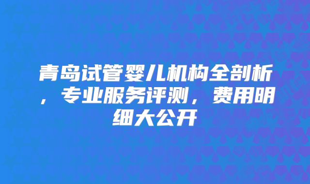 青岛试管婴儿机构全剖析，专业服务评测，费用明细大公开