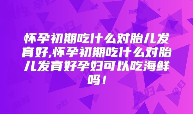 怀孕初期吃什么对胎儿发育好,怀孕初期吃什么对胎儿发育好孕妇可以吃海鲜吗!