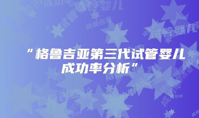 “格鲁吉亚第三代试管婴儿成功率分析”