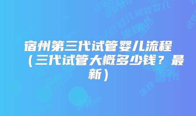 宿州第三代试管婴儿流程（三代试管大概多少钱？最新）
